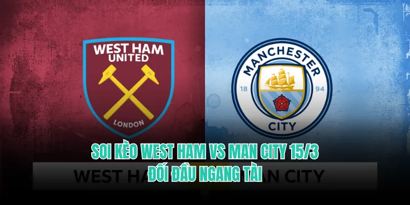 Soi Kèo West Ham Vs Man City 15/3 - Đối Đầu Ngang Tài