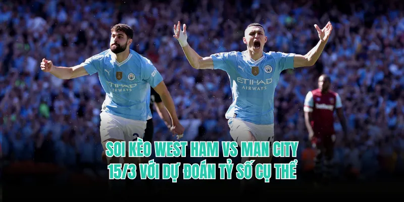 Soi kèo West Ham vs Man City 15/3 với dự đoán tỷ số cụ thể